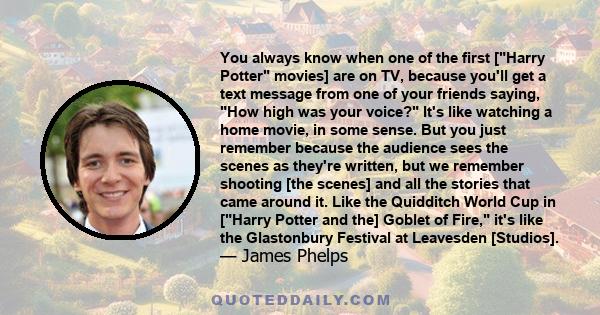 You always know when one of the first [Harry Potter movies] are on TV, because you'll get a text message from one of your friends saying, How high was your voice? It's like watching a home movie, in some sense. But you