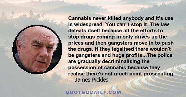 Cannabis never killed anybody and it's use is widespread. You cant stop it. The law defeats itself because all the efforts to stop drugs coming in only drives up the prices and then gangsters move in to push the drugs.