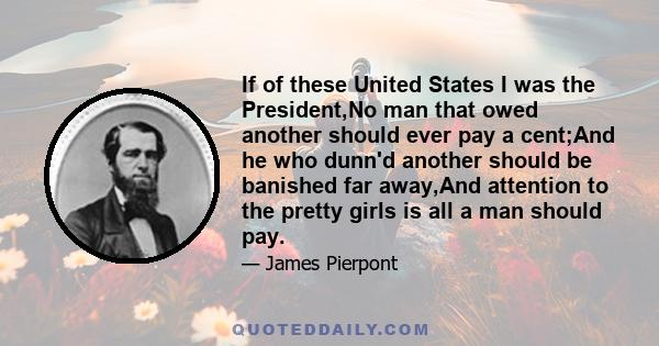 If of these United States I was the President,No man that owed another should ever pay a cent;And he who dunn'd another should be banished far away,And attention to the pretty girls is all a man should pay.