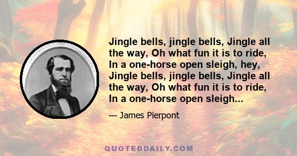 Jingle bells, jingle bells, Jingle all the way, Oh what fun it is to ride, In a one-horse open sleigh, hey, Jingle bells, jingle bells, Jingle all the way, Oh what fun it is to ride, In a one-horse open sleigh...