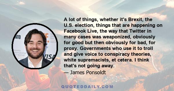 A lot of things, whether it's Brexit, the U.S. election, things that are happening on Facebook Live, the way that Twitter in many cases was weaponized, obviously for good but then obviously for bad, for proxy.