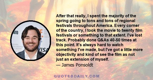 After that really, I spent the majority of the spring going to tons and tons of regional festivals throughout America. Every corner of the country, I took the movie to twenty film festivals or something to that extent.