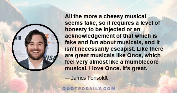 All the more a cheesy musical seems fake, so it requires a level of honesty to be injected or an acknowledgement of that which is fake and fun about musicals, and it isn't necessarily escapist. Like there are great