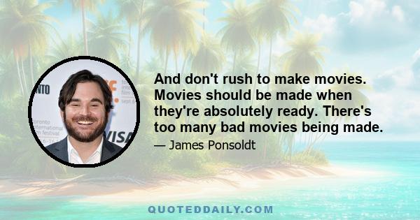 And don't rush to make movies. Movies should be made when they're absolutely ready. There's too many bad movies being made.