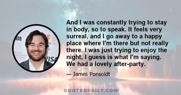 And I was constantly trying to stay in body, so to speak. It feels very surreal, and I go away to a happy place where I'm there but not really there. I was just trying to enjoy the night, I guess is what I'm saying. We