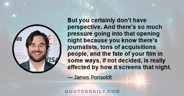 But you certainly don't have perspective. And there's so much pressure going into that opening night because you know there's journalists, tons of acquisitions people, and the fate of your film in some ways, if not