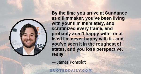 By the time you arrive at Sundance as a filmmaker, you've been living with your film intimiately, and scrutinized every frame, and probably aren't happy with - or at least I'm never happy with it - and you've seen it in 