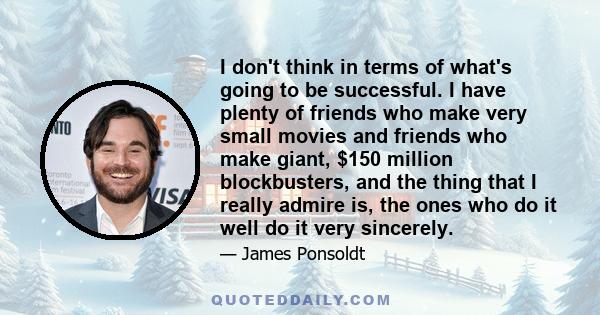 I don't think in terms of what's going to be successful. I have plenty of friends who make very small movies and friends who make giant, $150 million blockbusters, and the thing that I really admire is, the ones who do