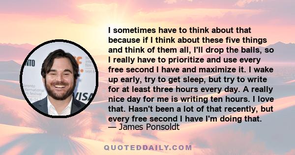 I sometimes have to think about that because if I think about these five things and think of them all, I'll drop the balls, so I really have to prioritize and use every free second I have and maximize it. I wake up