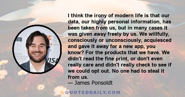 I think the irony of modern life is that our data, our highly personal information, has been taken from us, but in many cases it was given away freely by us. We willfully, consciously or unconsciously, acquiesced and