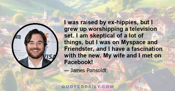 I was raised by ex-hippies, but I grew up worshipping a television set. I am skeptical of a lot of things, but I was on Myspace and Friendster, and I have a fascination with the new. My wife and I met on Facebook!