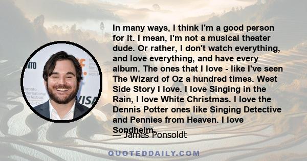 In many ways, I think I'm a good person for it. I mean, I'm not a musical theater dude. Or rather, I don't watch everything, and love everything, and have every album. The ones that I love - like I've seen The Wizard of 