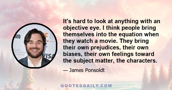 It's hard to look at anything with an objective eye. I think people bring themselves into the equation when they watch a movie. They bring their own prejudices, their own biases, their own feelings toward the subject