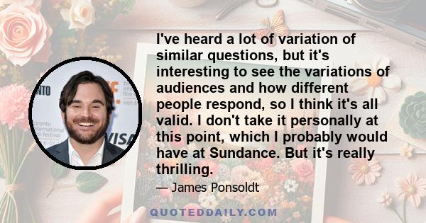 I've heard a lot of variation of similar questions, but it's interesting to see the variations of audiences and how different people respond, so I think it's all valid. I don't take it personally at this point, which I