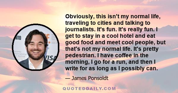 Obviously, this isn't my normal life, traveling to cities and talking to journalists. It's fun. It's really fun. I get to stay in a cool hotel and eat good food and meet cool people, but that's not my normal life. It's