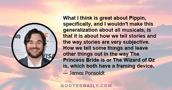 What I think is great about Pippin, specifically, and I wouldn't make this generalization about all musicals, is that it is about how we tell stories and the way stories are very subjective. How we tell some things and