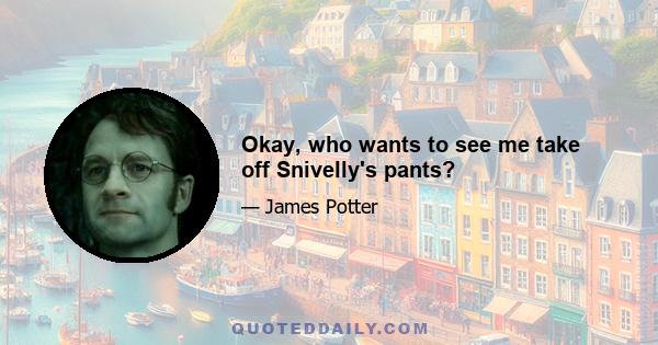 Okay, who wants to see me take off Snivelly's pants?