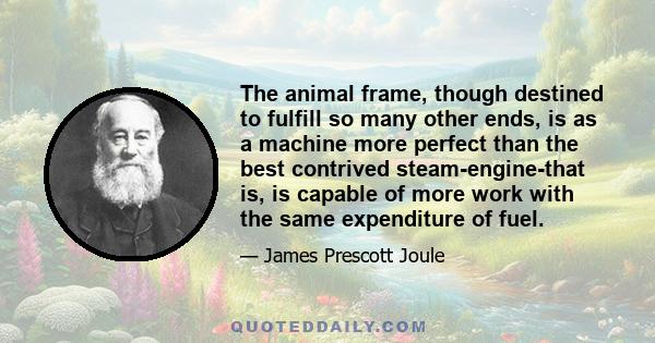 The animal frame, though destined to fulfill so many other ends, is as a machine more perfect than the best contrived steam-engine-that is, is capable of more work with the same expenditure of fuel.