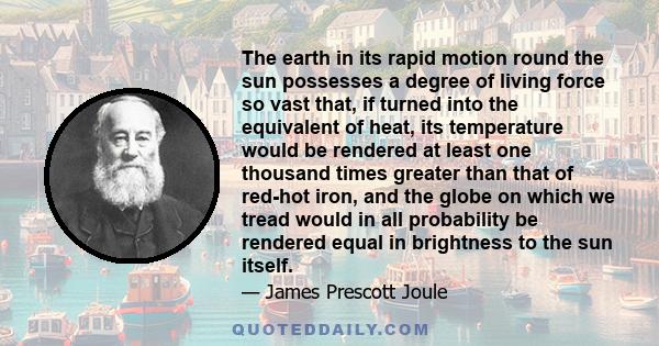 The earth in its rapid motion round the sun possesses a degree of living force so vast that, if turned into the equivalent of heat, its temperature would be rendered at least one thousand times greater than that of