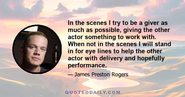 In the scenes I try to be a giver as much as possible, giving the other actor something to work with. When not in the scenes I will stand in for eye lines to help the other actor with delivery and hopefully performance.