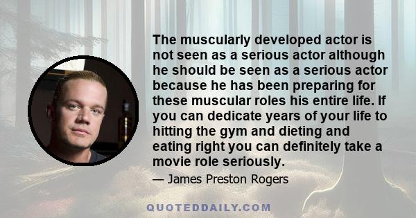 The muscularly developed actor is not seen as a serious actor although he should be seen as a serious actor because he has been preparing for these muscular roles his entire life. If you can dedicate years of your life