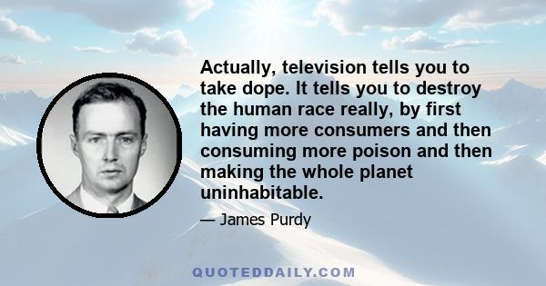 Actually, television tells you to take dope. It tells you to destroy the human race really, by first having more consumers and then consuming more poison and then making the whole planet uninhabitable.