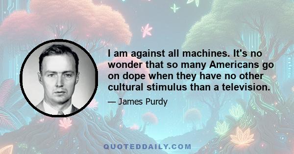 I am against all machines. It's no wonder that so many Americans go on dope when they have no other cultural stimulus than a television.