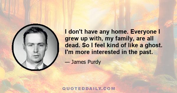 I don't have any home. Everyone I grew up with, my family, are all dead. So I feel kind of like a ghost. I'm more interested in the past.