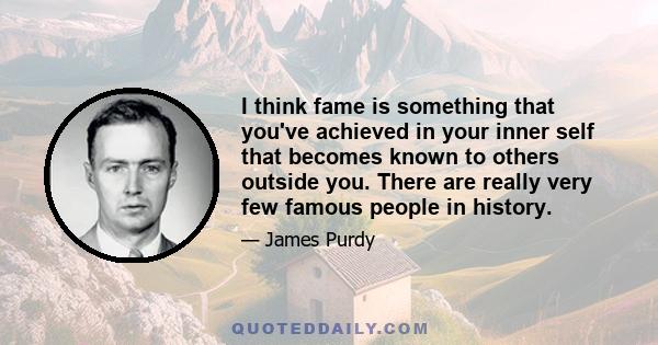 I think fame is something that you've achieved in your inner self that becomes known to others outside you. There are really very few famous people in history.