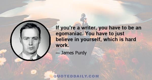 If you're a writer, you have to be an egomaniac. You have to just believe in yourself, which is hard work.