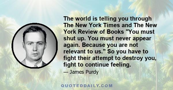 The world is telling you through The New York Times and The New York Review of Books You must shut up. You must never appear again. Because you are not relevant to us. So you have to fight their attempt to destroy you,