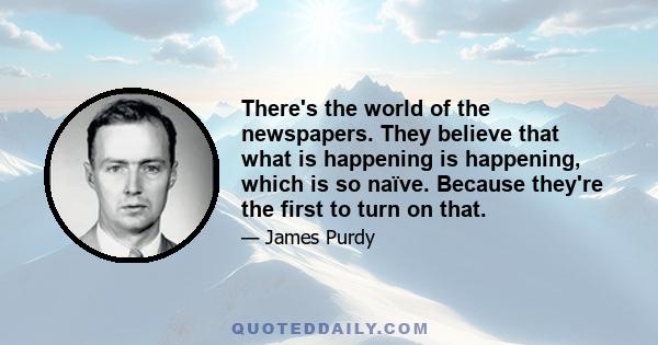 There's the world of the newspapers. They believe that what is happening is happening, which is so naïve. Because they're the first to turn on that.