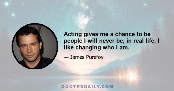 Acting gives me a chance to be people I will never be, in real life. I like changing who I am.