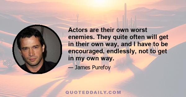 Actors are their own worst enemies. They quite often will get in their own way, and I have to be encouraged, endlessly, not to get in my own way.