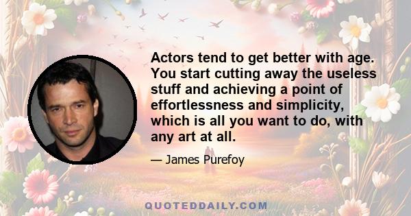 Actors tend to get better with age. You start cutting away the useless stuff and achieving a point of effortlessness and simplicity, which is all you want to do, with any art at all.