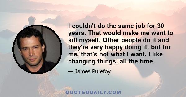 I couldn't do the same job for 30 years. That would make me want to kill myself. Other people do it and they're very happy doing it, but for me, that's not what I want. I like changing things, all the time.