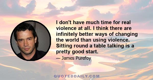 I don't have much time for real violence at all. I think there are infinitely better ways of changing the world than using violence. Sitting round a table talking is a pretty good start.