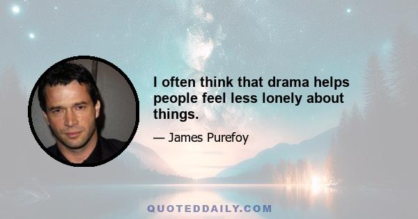 I often think that drama helps people feel less lonely about things.