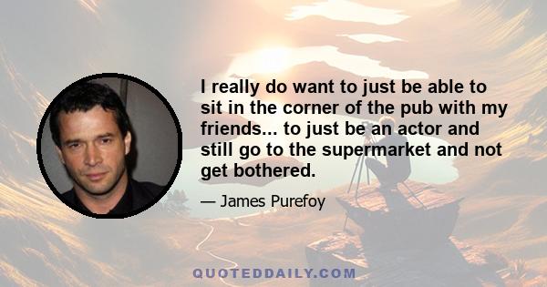 I really do want to just be able to sit in the corner of the pub with my friends... to just be an actor and still go to the supermarket and not get bothered.