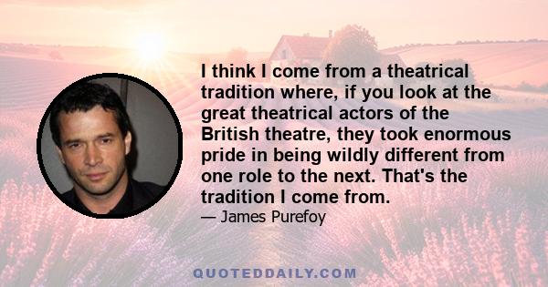 I think I come from a theatrical tradition where, if you look at the great theatrical actors of the British theatre, they took enormous pride in being wildly different from one role to the next. That's the tradition I