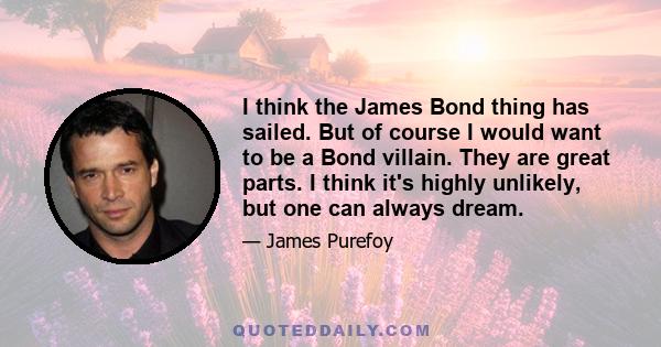 I think the James Bond thing has sailed. But of course I would want to be a Bond villain. They are great parts. I think it's highly unlikely, but one can always dream.