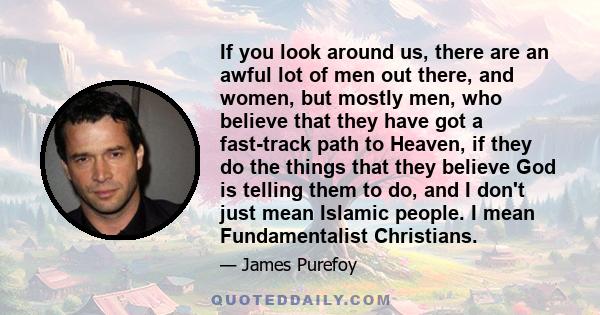 If you look around us, there are an awful lot of men out there, and women, but mostly men, who believe that they have got a fast-track path to Heaven, if they do the things that they believe God is telling them to do,