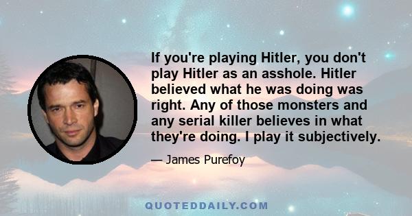 If you're playing Hitler, you don't play Hitler as an asshole. Hitler believed what he was doing was right. Any of those monsters and any serial killer believes in what they're doing. I play it subjectively.