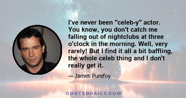 I've never been celeb-y actor. You know, you don't catch me falling out of nightclubs at three o'clock in the morning. Well, very rarely! But I find it all a bit baffling, the whole celeb thing and I don't really get it.