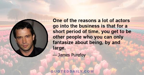 One of the reasons a lot of actors go into the business is that for a short period of time, you get to be other people who you can only fantasize about being, by and large.