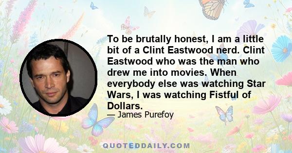 To be brutally honest, I am a little bit of a Clint Eastwood nerd. Clint Eastwood who was the man who drew me into movies. When everybody else was watching Star Wars, I was watching Fistful of Dollars.