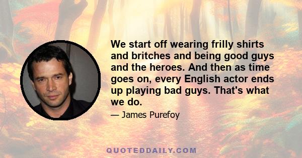 We start off wearing frilly shirts and britches and being good guys and the heroes. And then as time goes on, every English actor ends up playing bad guys. That's what we do.