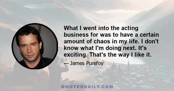 What I went into the acting business for was to have a certain amount of chaos in my life. I don't know what I'm doing next. It's exciting. That's the way I like it.