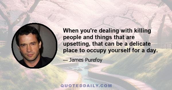 When you're dealing with killing people and things that are upsetting, that can be a delicate place to occupy yourself for a day.