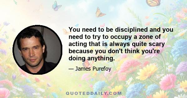 You need to be disciplined and you need to try to occupy a zone of acting that is always quite scary because you don't think you're doing anything.